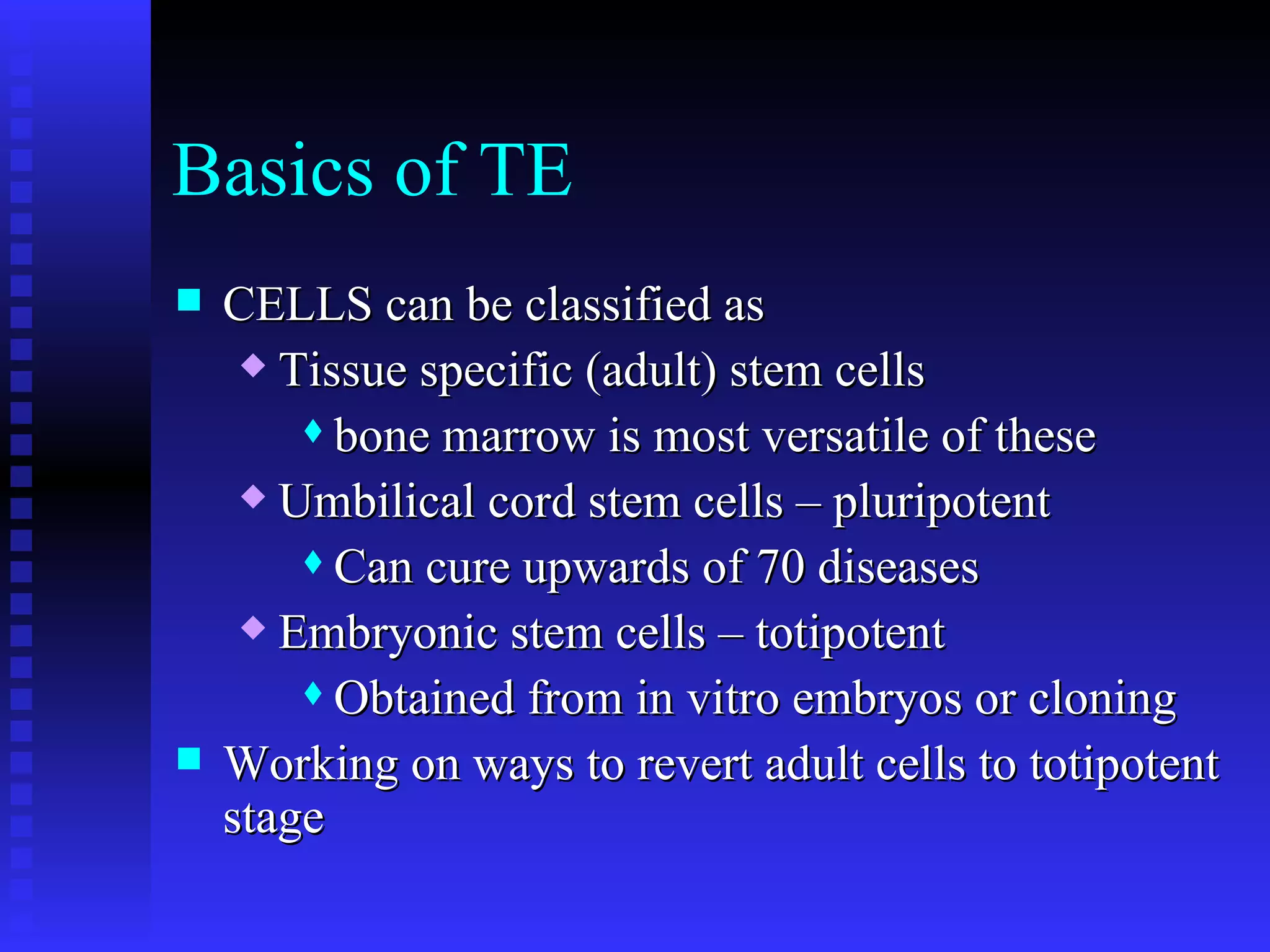 Basics of TE  CELLS can be classified as Tissue specific (adult) stem cells bone marrow is most versatile of these Umbilical cord stem cells – pluripotent Can cure upwards of 70 diseases Embryonic stem cells – totipotent Obtained from in vitro embryos or cloning Working on ways to revert adult cells to totipotent stage 
