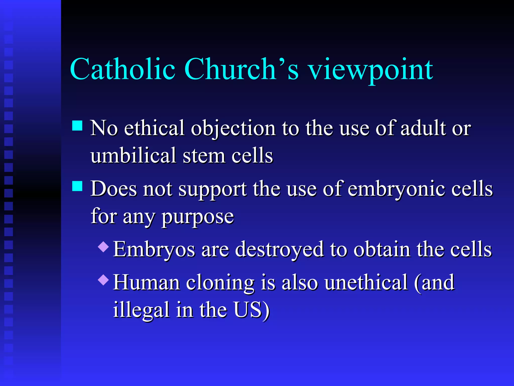 Catholic Church’s viewpoint No ethical objection to the use of adult or umbilical stem cells Does not support the use of embryonic cells for any purpose Embryos are destroyed to obtain the cells Human cloning is also unethical (and illegal in the US) 