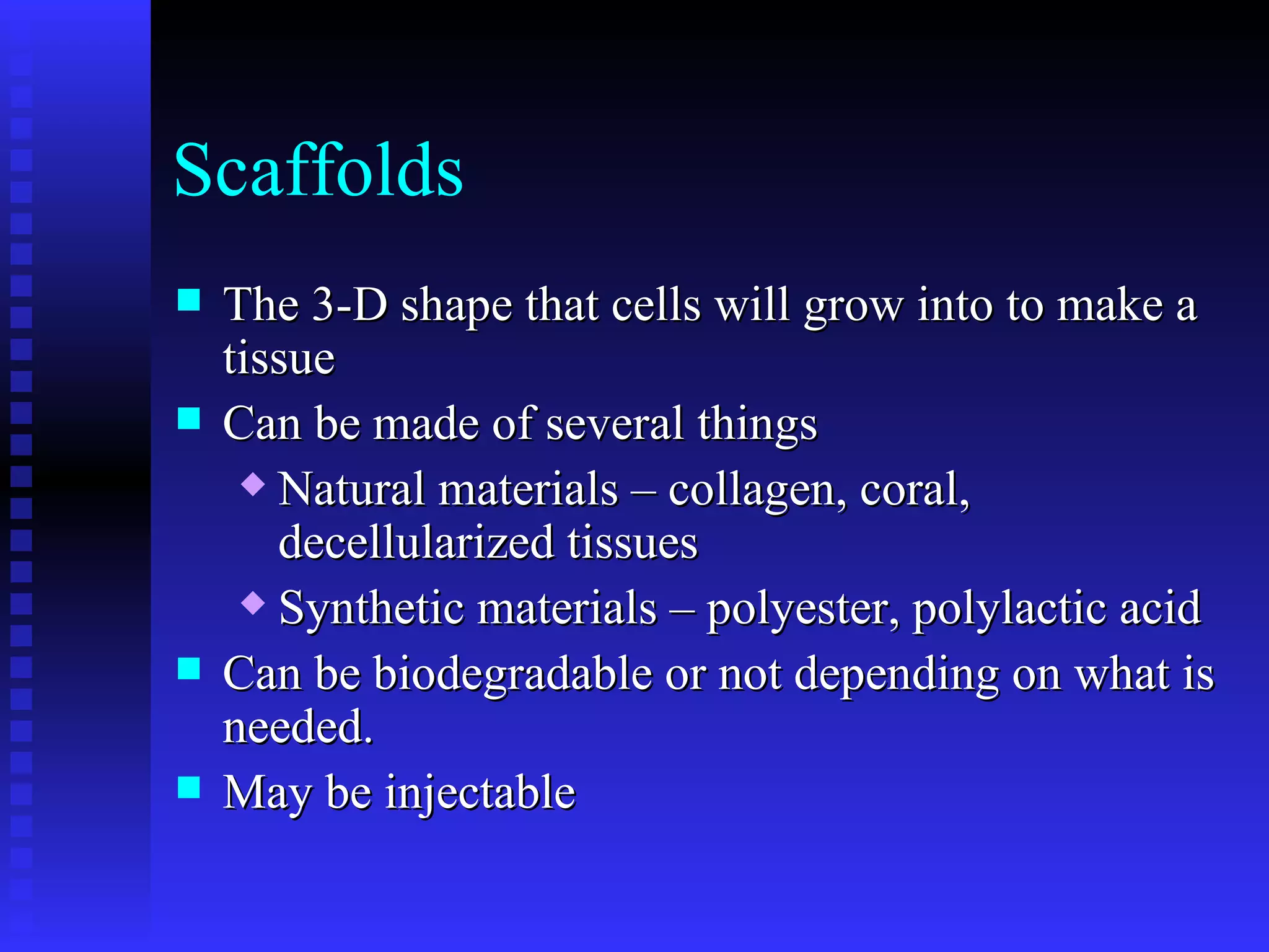 Scaffolds The 3-D shape that cells will grow into to make a tissue Can be made of several things Natural materials – collagen, coral, decellularized tissues Synthetic materials – polyester, polylactic acid Can be biodegradable or not depending on what is needed. May be injectable 