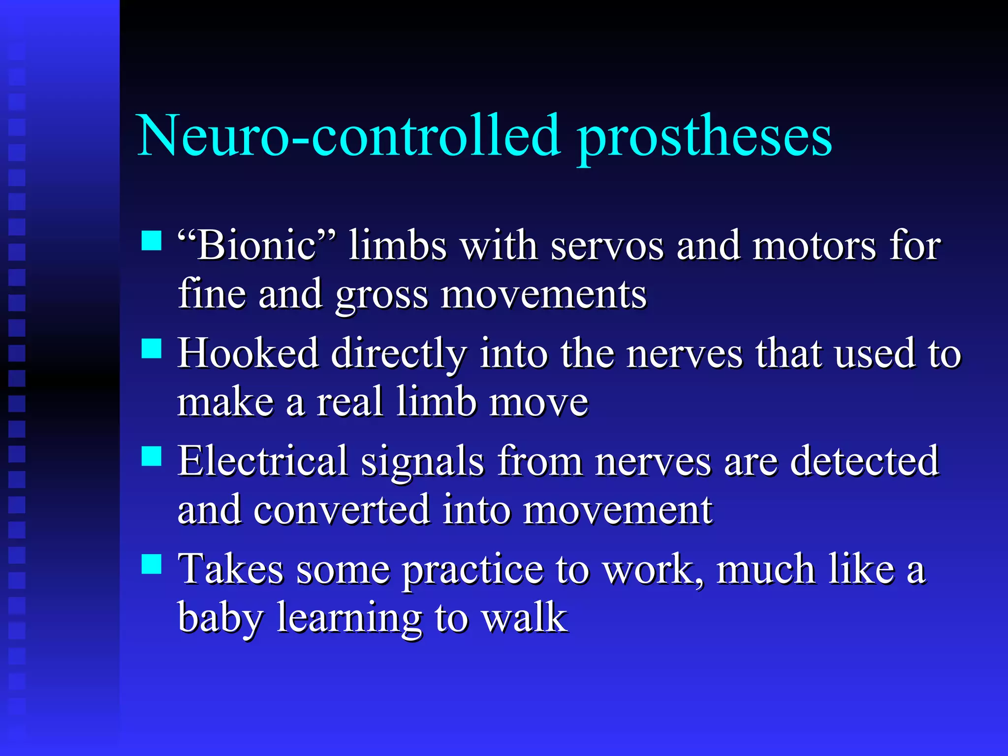 Neuro-controlled prostheses “Bionic” limbs with servos and motors for fine and gross movements Hooked directly into the nerves that used to make a real limb move Electrical signals from nerves are detected and converted into movement Takes some practice to work, much like a baby learning to walk 
