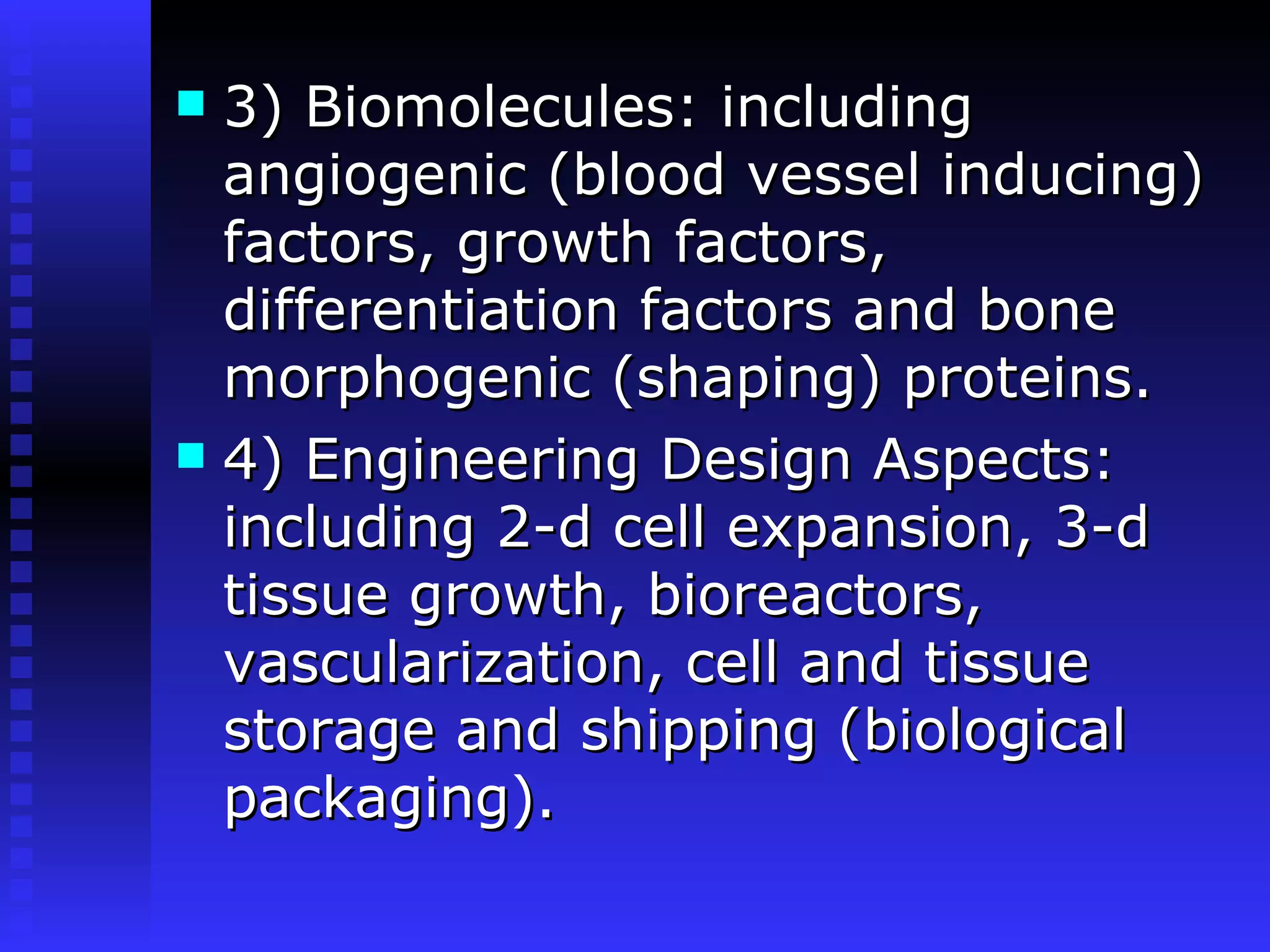 3) Biomolecules: including angiogenic (blood vessel inducing) factors, growth factors, differentiation factors and bone morphogenic (shaping) proteins. 4) Engineering Design Aspects: including 2-d cell expansion, 3-d tissue growth, bioreactors, vascularization, cell and tissue storage and shipping (biological packaging).   