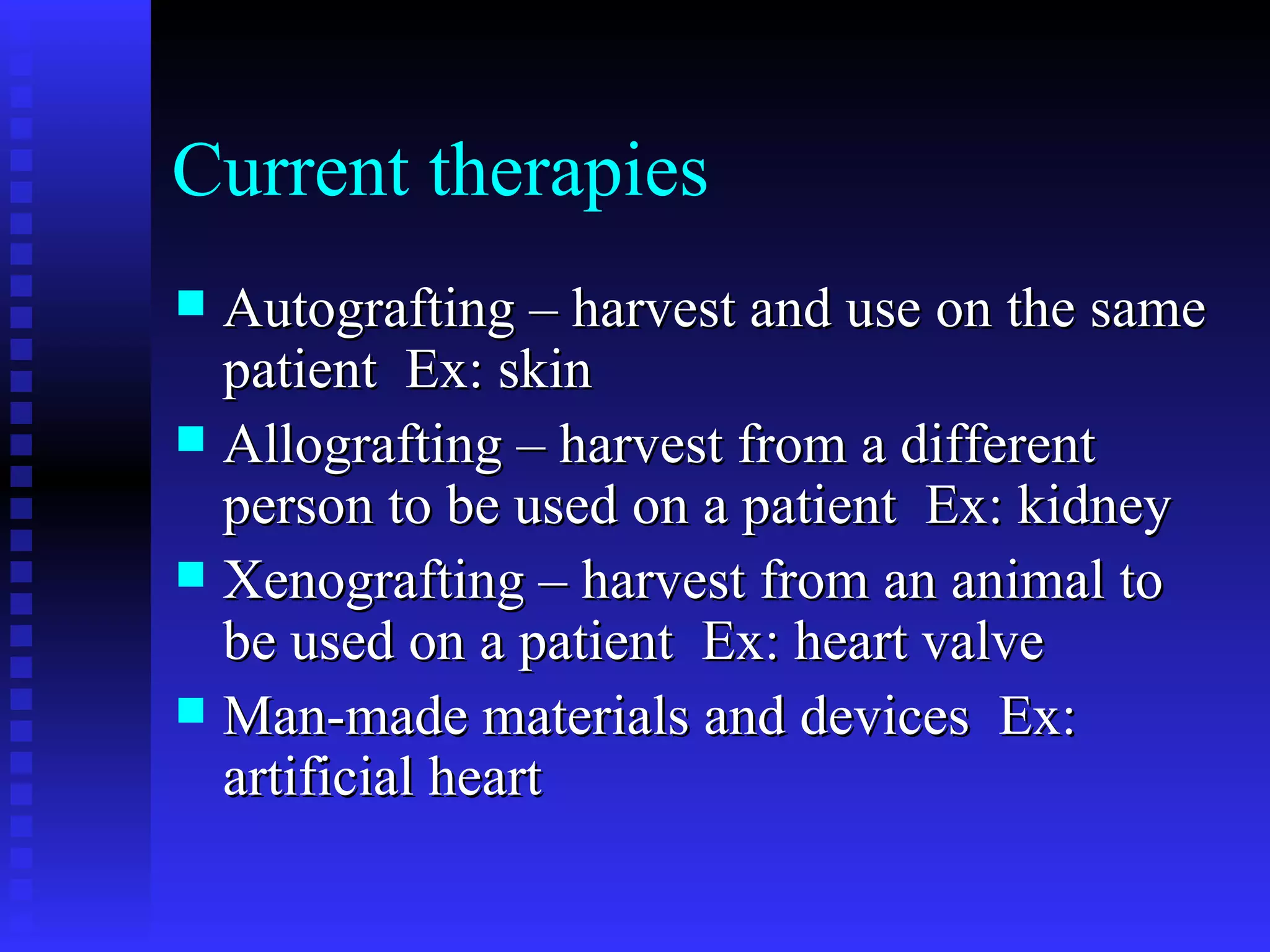 Current therapies Autografting – harvest and use on the same patient  Ex: skin Allografting – harvest from a different person to be used on a patient  Ex: kidney Xenografting – harvest from an animal to be used on a patient  Ex: heart valve Man-made materials and devices  Ex: artificial heart 