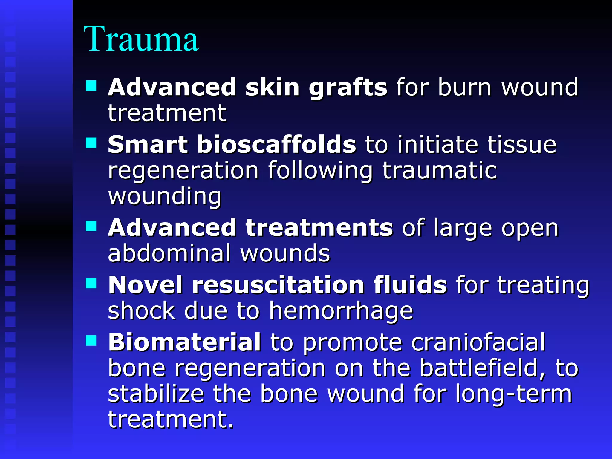 Trauma Advanced skin grafts  for burn wound treatment Smart bioscaffolds  to initiate tissue regeneration following traumatic wounding Advanced treatments  of large open abdominal wounds Novel resuscitation fluids  for treating shock due to hemorrhage Biomaterial  to promote craniofacial bone regeneration on the battlefield, to stabilize the bone wound for long-term treatment. 