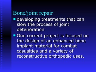 Bone/joint repair developing treatments that can slow the process of joint deterioration  One current project is focused on the design of an enhanced bone implant material for combat casualties and a variety of reconstructive orthopedic uses. 
