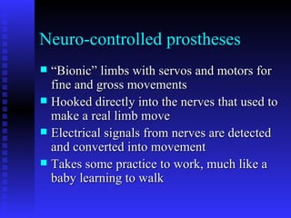 Neuro-controlled prostheses “Bionic” limbs with servos and motors for fine and gross movements Hooked directly into the nerves that used to make a real limb move Electrical signals from nerves are detected and converted into movement Takes some practice to work, much like a baby learning to walk 