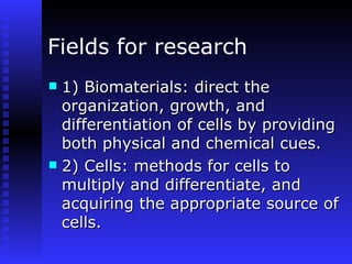 Fields for research 1) Biomaterials: direct the organization, growth, and differentiation of cells by providing both physical and chemical cues.  2) Cells: methods for cells to multiply and differentiate, and acquiring the appropriate source of cells.  