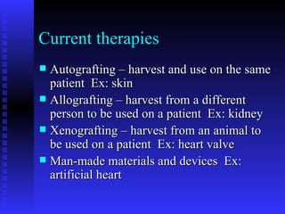 Current therapies Autografting – harvest and use on the same patient  Ex: skin Allografting – harvest from a different person to be used on a patient  Ex: kidney Xenografting – harvest from an animal to be used on a patient  Ex: heart valve Man-made materials and devices  Ex: artificial heart 