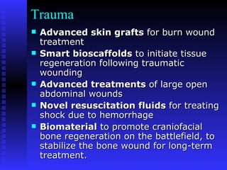 Trauma Advanced skin grafts  for burn wound treatment Smart bioscaffolds  to initiate tissue regeneration following traumatic wounding Advanced treatments  of large open abdominal wounds Novel resuscitation fluids  for treating shock due to hemorrhage Biomaterial  to promote craniofacial bone regeneration on the battlefield, to stabilize the bone wound for long-term treatment. 