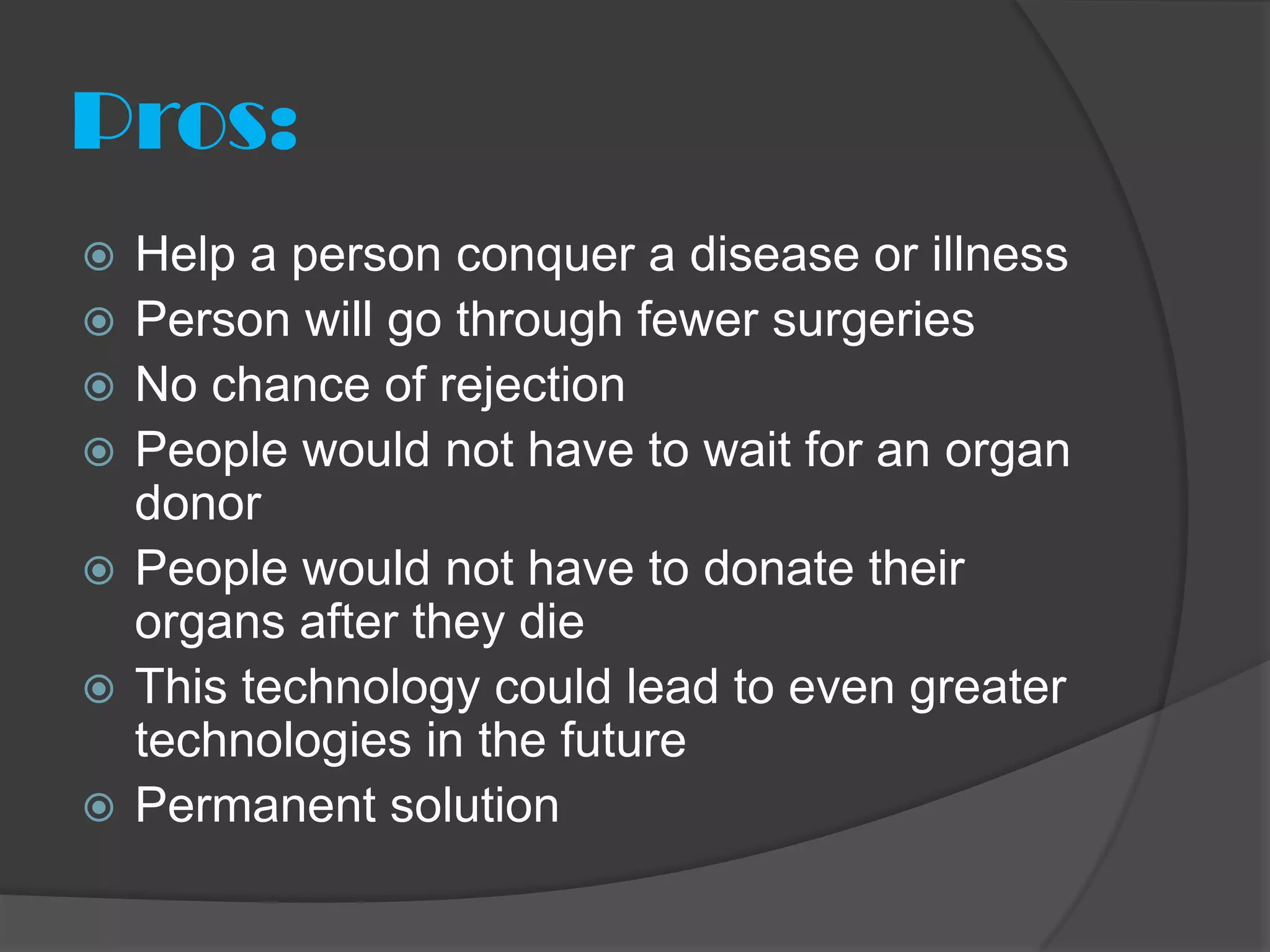 Pros:
   Help a person conquer a disease or illness
   Person will go through fewer surgeries
   No chance of rejection
   People would not have to wait for an organ
    donor
   People would not have to donate their
    organs after they die
   This technology could lead to even greater
    technologies in the future
   Permanent solution
 