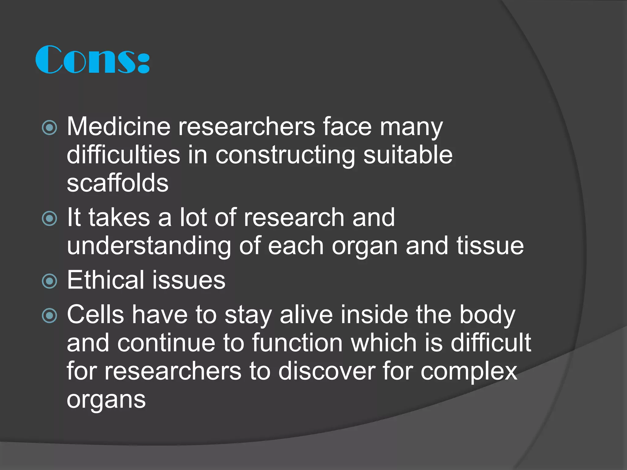 Cons:
 Medicine researchers face many
  difficulties in constructing suitable
  scaffolds
 It takes a lot of research and
  understanding of each organ and tissue
 Ethical issues
 Cells have to stay alive inside the body
  and continue to function which is difficult
  for researchers to discover for complex
  organs
 