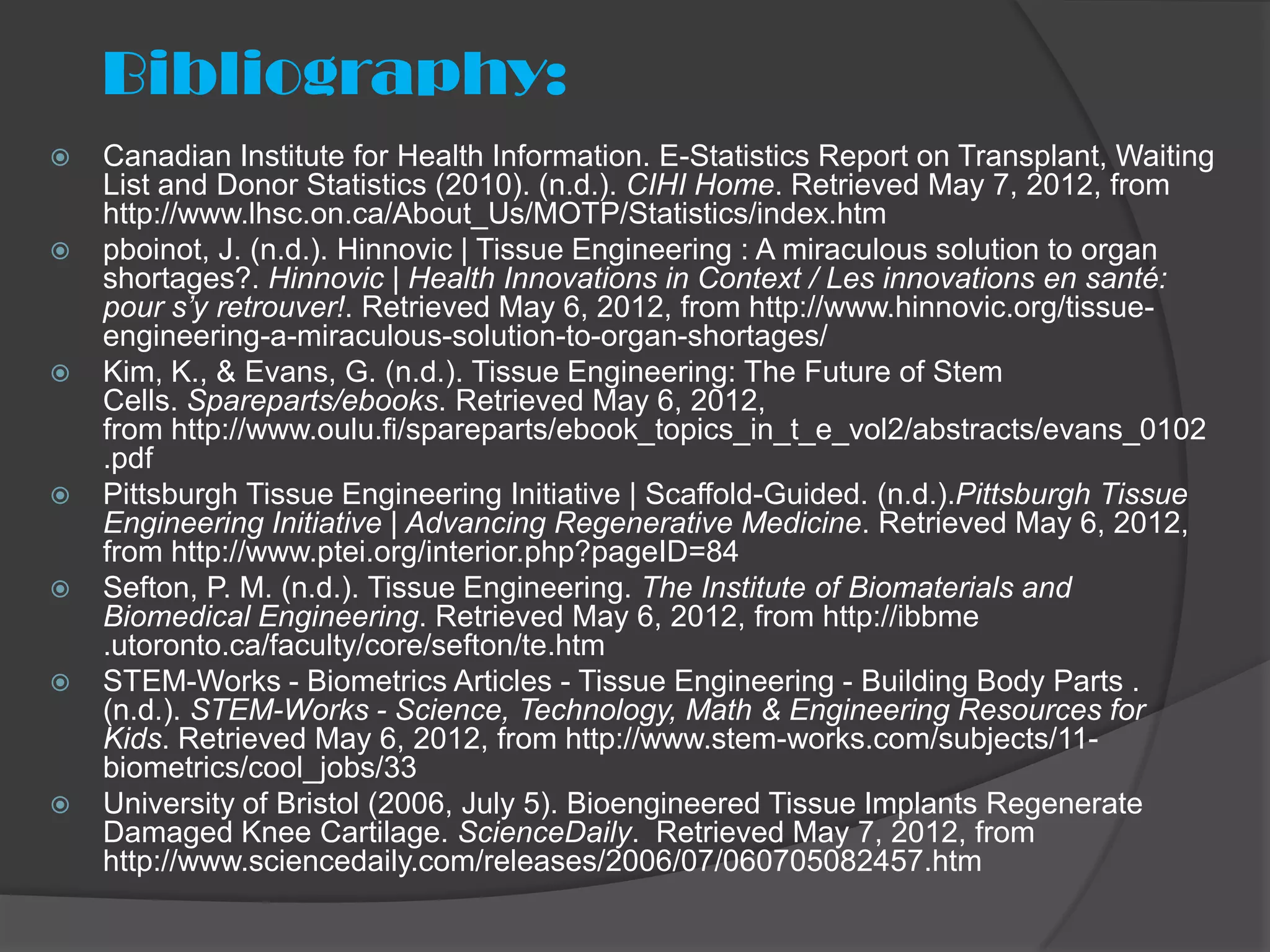 Bibliography:
   Canadian Institute for Health Information. E-Statistics Report on Transplant, Waiting
    List and Donor Statistics (2010). (n.d.). CIHI Home. Retrieved May 7, 2012, from
    http://www.lhsc.on.ca/About_Us/MOTP/Statistics/index.htm
   pboinot, J. (n.d.). Hinnovic | Tissue Engineering : A miraculous solution to organ
    shortages?. Hinnovic | Health Innovations in Context / Les innovations en santé:
    pour s’y retrouver!. Retrieved May 6, 2012, from http://www.hinnovic.org/tissue-
    engineering-a-miraculous-solution-to-organ-shortages/
   Kim, K., & Evans, G. (n.d.). Tissue Engineering: The Future of Stem
    Cells. Spareparts/ebooks. Retrieved May 6, 2012,
    from http://www.oulu.fi/spareparts/ebook_topics_in_t_e_vol2/abstracts/evans_0102
    .pdf
   Pittsburgh Tissue Engineering Initiative | Scaffold-Guided. (n.d.).Pittsburgh Tissue
    Engineering Initiative | Advancing Regenerative Medicine. Retrieved May 6, 2012,
    from http://www.ptei.org/interior.php?pageID=84
   Sefton, P. M. (n.d.). Tissue Engineering. The Institute of Biomaterials and
    Biomedical Engineering. Retrieved May 6, 2012, from http://ibbme
    .utoronto.ca/faculty/core/sefton/te.htm
   STEM-Works - Biometrics Articles - Tissue Engineering - Building Body Parts .
    (n.d.). STEM-Works - Science, Technology, Math & Engineering Resources for
    Kids. Retrieved May 6, 2012, from http://www.stem-works.com/subjects/11-
    biometrics/cool_jobs/33
   University of Bristol (2006, July 5). Bioengineered Tissue Implants Regenerate
    Damaged Knee Cartilage. ScienceDaily. Retrieved May 7, 2012, from
    http://www.sciencedaily.com/releases/2006/07/060705082457.htm
 