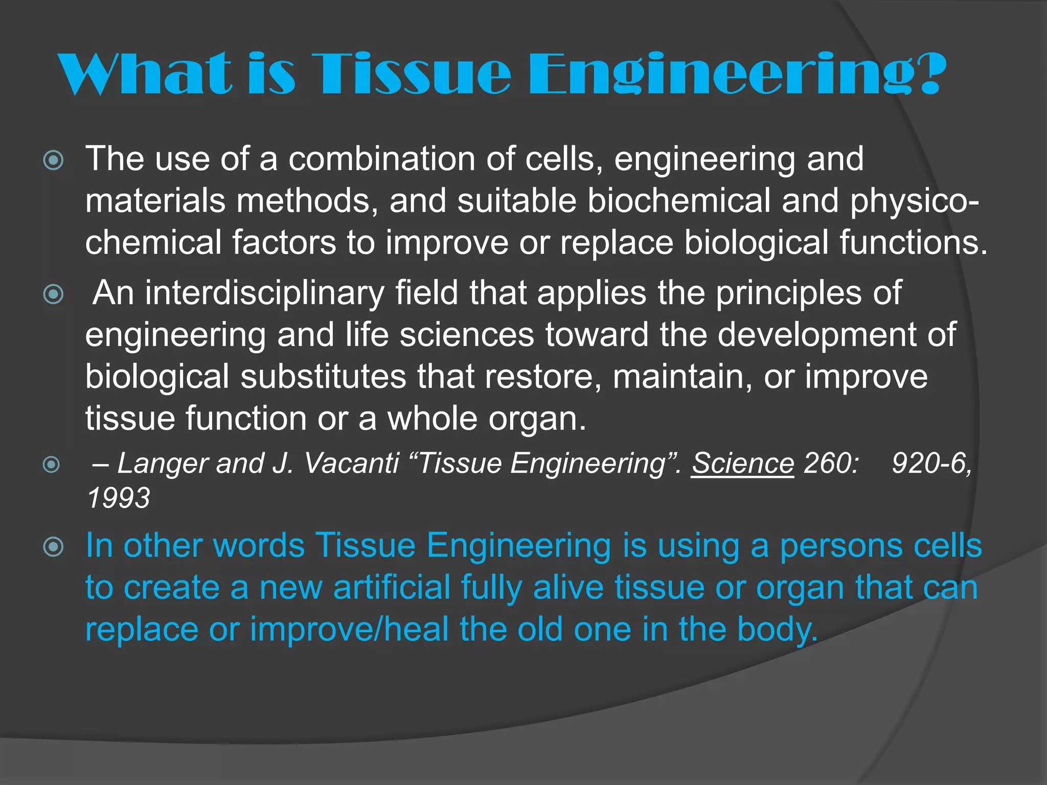 What is Tissue Engineering?
   The use of a combination of cells, engineering and
    materials methods, and suitable biochemical and physico-
    chemical factors to improve or replace biological functions.
    An interdisciplinary field that applies the principles of
    engineering and life sciences toward the development of
    biological substitutes that restore, maintain, or improve
    tissue function or a whole organ.
   – Langer and J. Vacanti “Tissue Engineering”. Science 260:   920-6,
    1993
   In other words Tissue Engineering is using a persons cells
    to create a new artificial fully alive tissue or organ that can
    replace or improve/heal the old one in the body.
 