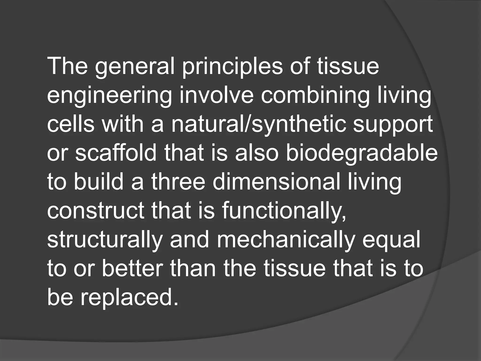 The general principles of tissue
engineering involve combining living
cells with a natural/synthetic support
or scaffold that is also biodegradable
to build a three dimensional living
construct that is functionally,
structurally and mechanically equal
to or better than the tissue that is to
be replaced.
 