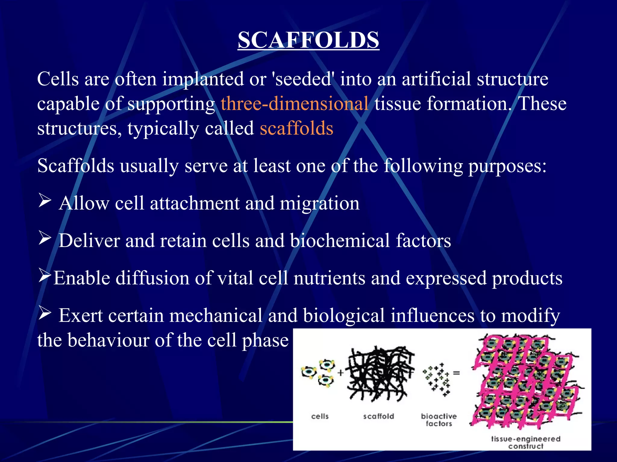 SCAFFOLDS
Cells are often implanted or 'seeded' into an artificial structure
capable of supporting three-dimensional tissue formation. These
structures, typically called scaffolds
Scaffolds usually serve at least one of the following purposes:
 Allow cell attachment and migration
 Deliver and retain cells and biochemical factors
Enable diffusion of vital cell nutrients and expressed products
 Exert certain mechanical and biological influences to modify
the behaviour of the cell phase
 