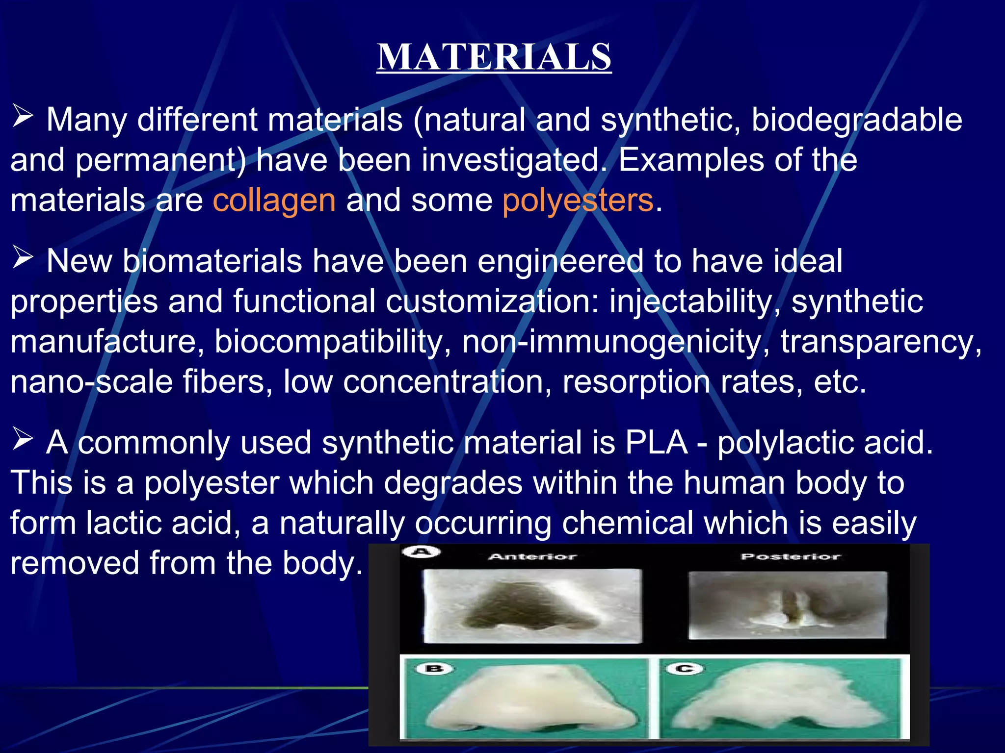 MATERIALS
 Many different materials (natural and synthetic, biodegradable
and permanent) have been investigated. Examples of the
materials are collagen and some polyesters.
 New biomaterials have been engineered to have ideal
properties and functional customization: injectability, synthetic
manufacture, biocompatibility, non-immunogenicity, transparency,
nano-scale fibers, low concentration, resorption rates, etc.
 A commonly used synthetic material is PLA - polylactic acid.
This is a polyester which degrades within the human body to
form lactic acid, a naturally occurring chemical which is easily
removed from the body.
 
