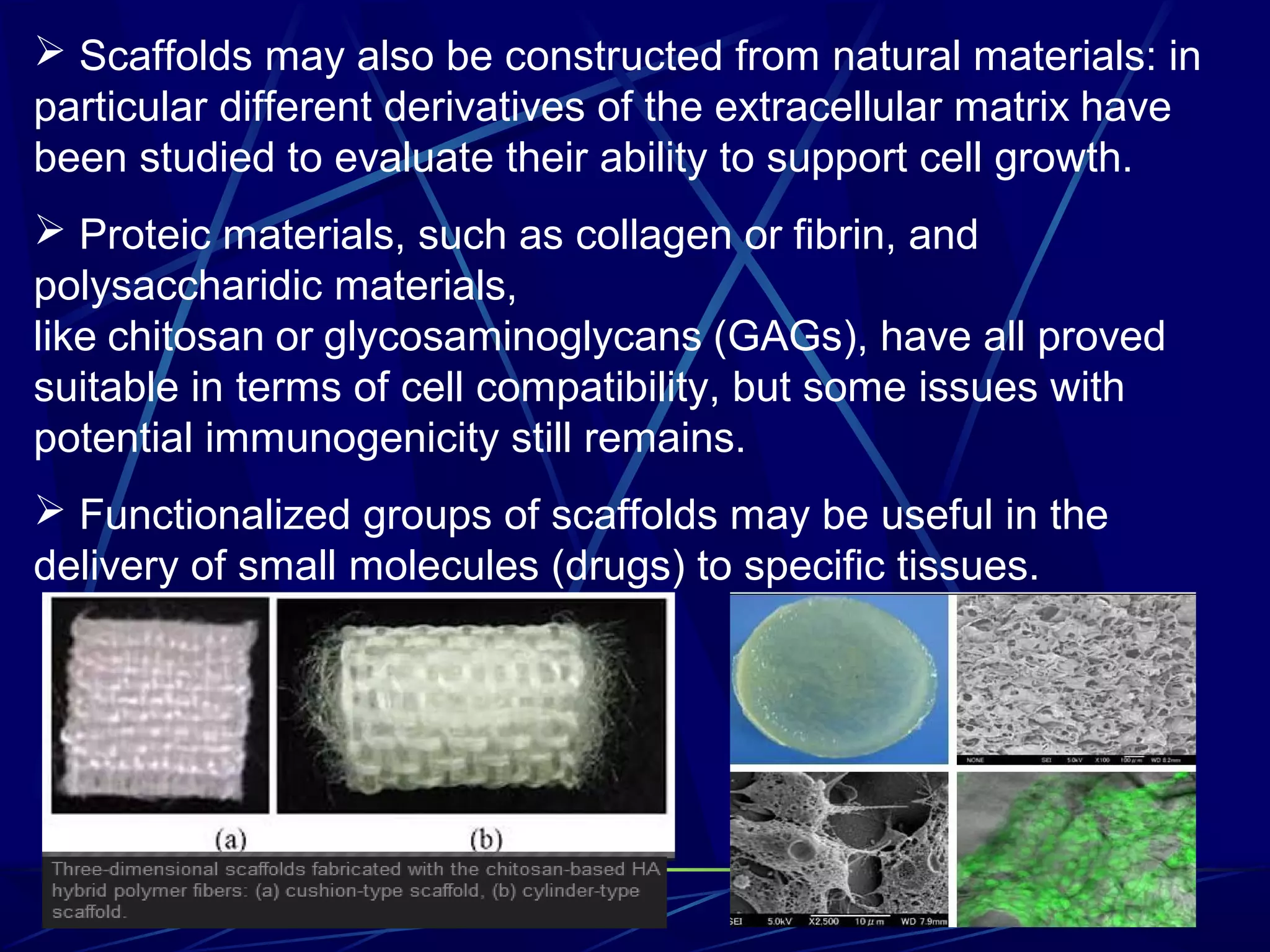  Scaffolds may also be constructed from natural materials: in
particular different derivatives of the extracellular matrix have
been studied to evaluate their ability to support cell growth.
 Proteic materials, such as collagen or fibrin, and
polysaccharidic materials,
like chitosan or glycosaminoglycans (GAGs), have all proved
suitable in terms of cell compatibility, but some issues with
potential immunogenicity still remains.
 Functionalized groups of scaffolds may be useful in the
delivery of small molecules (drugs) to specific tissues.
 