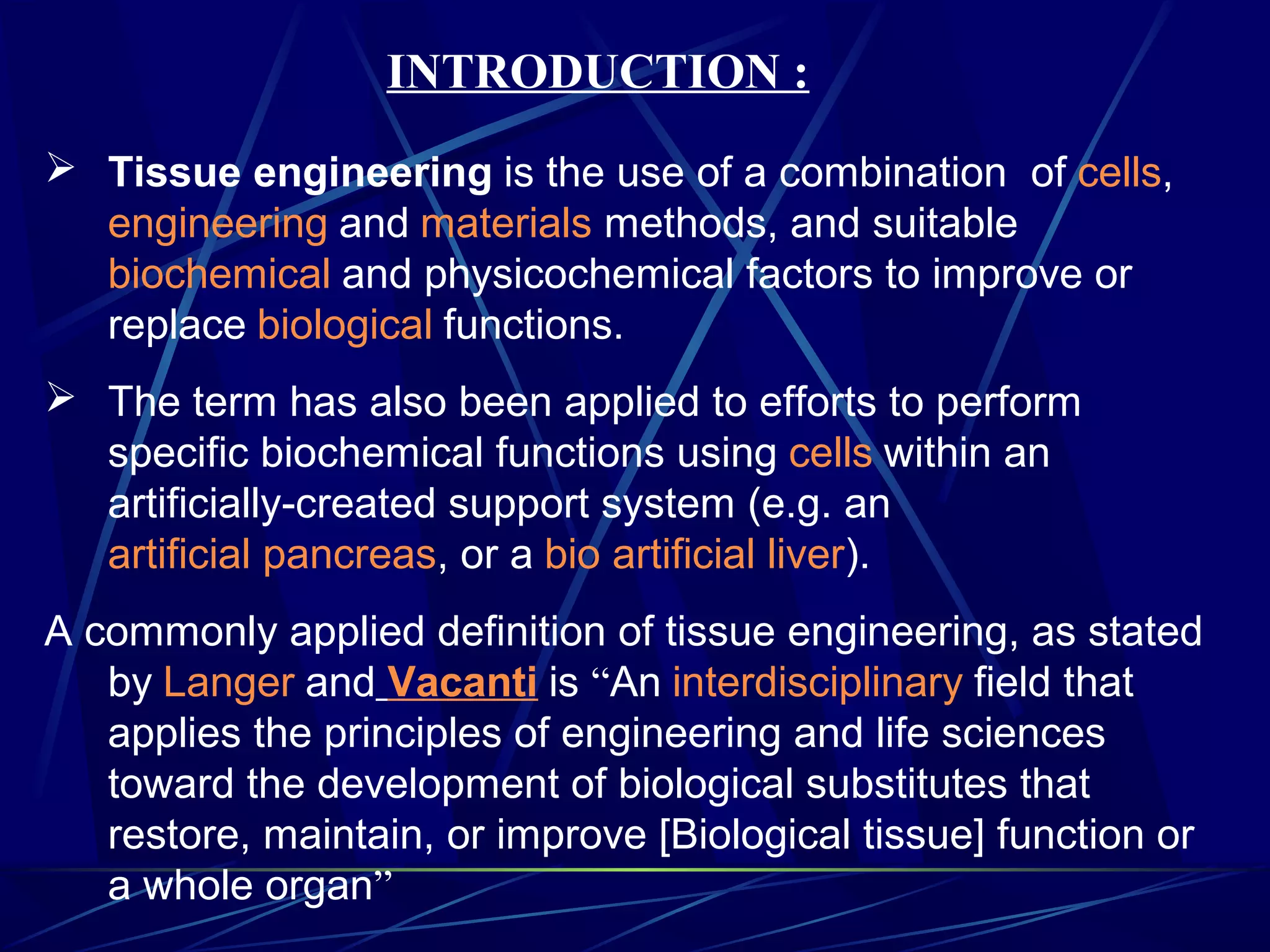 INTRODUCTION :
 Tissue engineering is the use of a combination of cells,
engineering and materials methods, and suitable
biochemical and physicochemical factors to improve or
replace biological functions.
 The term has also been applied to efforts to perform
specific biochemical functions using cells within an
artificially-created support system (e.g. an
artificial pancreas, or a bio artificial liver).
A commonly applied definition of tissue engineering, as stated
by Langer and Vacanti is “An interdisciplinary field that
applies the principles of engineering and life sciences
toward the development of biological substitutes that
restore, maintain, or improve [Biological tissue] function or
a whole organ”
 