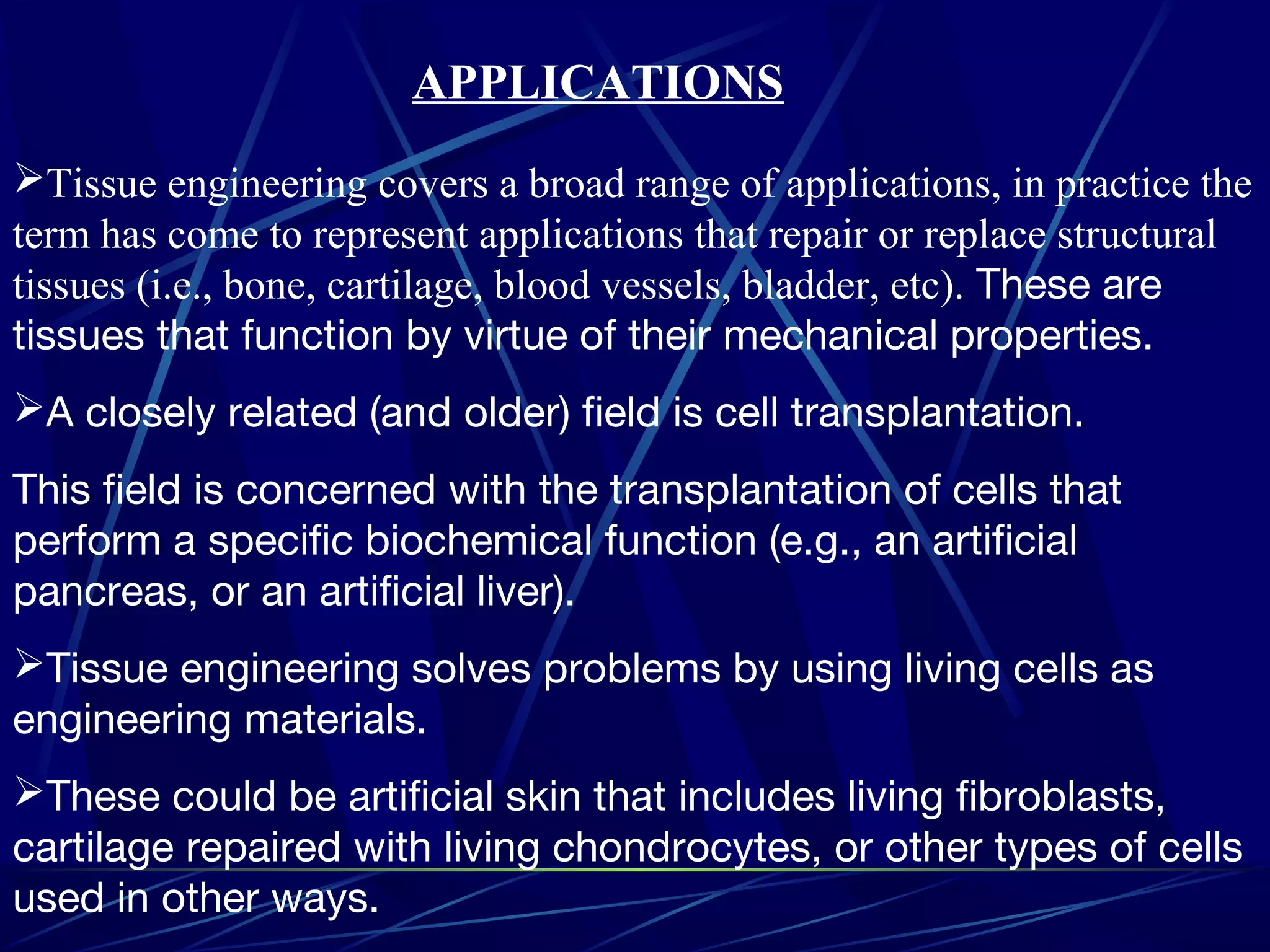 Tissue engineering covers a broad range of applications, in practice the
term has come to represent applications that repair or replace structural
tissues (i.e., bone, cartilage, blood vessels, bladder, etc). These are
tissues that function by virtue of their mechanical properties.
A closely related (and older) field is cell transplantation.
This field is concerned with the transplantation of cells that
perform a specific biochemical function (e.g., an artificial
pancreas, or an artificial liver).
Tissue engineering solves problems by using living cells as
engineering materials.
These could be artificial skin that includes living fibroblasts,
cartilage repaired with living chondrocytes, or other types of cells
used in other ways.
APPLICATIONS
 