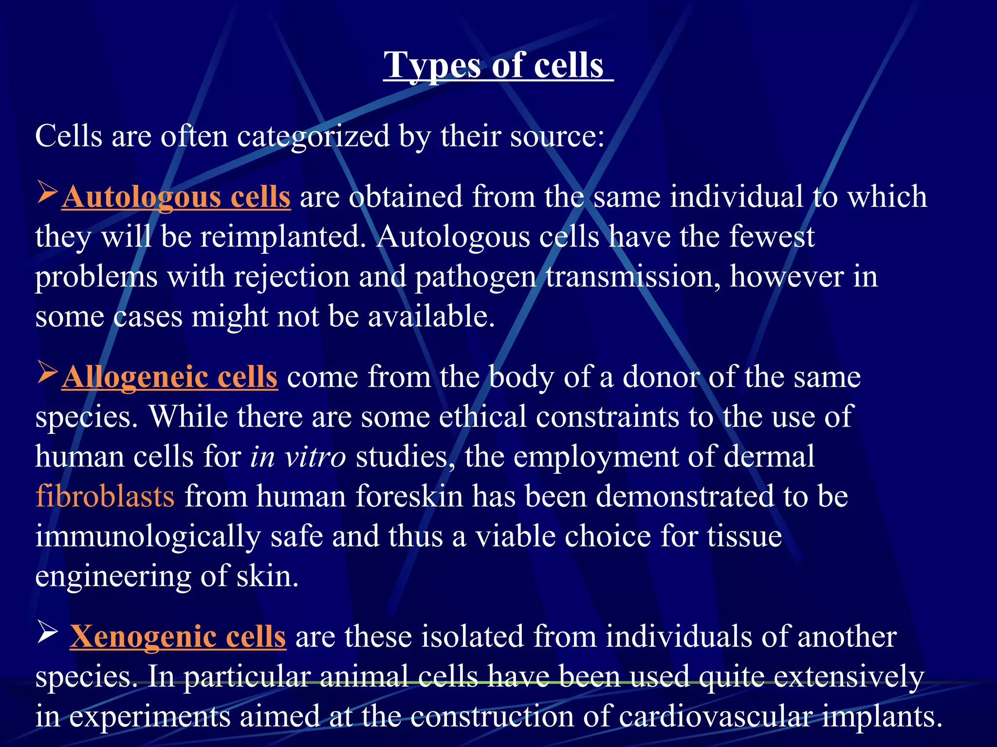Types of cells
Cells are often categorized by their source:
Autologous cells are obtained from the same individual to which
they will be reimplanted. Autologous cells have the fewest
problems with rejection and pathogen transmission, however in
some cases might not be available.
Allogeneic cells come from the body of a donor of the same
species. While there are some ethical constraints to the use of
human cells for in vitro studies, the employment of dermal
fibroblasts from human foreskin has been demonstrated to be
immunologically safe and thus a viable choice for tissue
engineering of skin.
 Xenogenic cells are these isolated from individuals of another
species. In particular animal cells have been used quite extensively
in experiments aimed at the construction of cardiovascular implants.
 