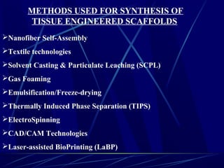 METHODS USED FOR SYNTHESIS OF
TISSUE ENGINEERED SCAFFOLDS
Nanofiber Self-Assembly
Textile technologies
Solvent Casting & Particulate Leaching (SCPL)
Gas Foaming
Emulsification/Freeze-drying
Thermally Induced Phase Separation (TIPS)
ElectroSpinning
CAD/CAM Technologies
Laser-assisted BioPrinting (LaBP)
 