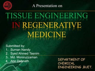 TISSUE ENGINEERING
IN REGENERATIVE
MEDICINE
Submitted by:
1. Suman Nandy
2. Syed Ahmed Tasnim
3. Md. Moniruzzaman
4. Abir Debnath
A Presentation on
DEPARTMENT OF
CHEMICAL
ENGINEERING ,BUET.
 