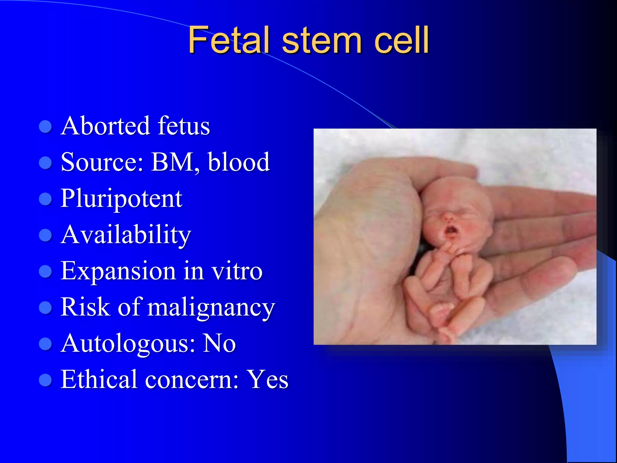 Fetal stem cell
 Aborted fetus
 Source: BM, blood
 Pluripotent
 Availability
 Expansion in vitro
 Risk of malignancy
 Autologous: No
 Ethical concern: Yes
 