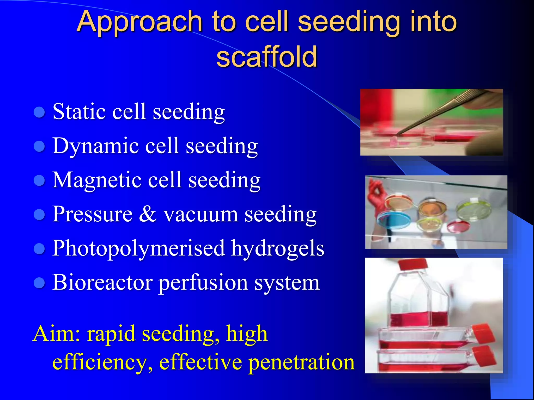 Approach to cell seeding into
scaffold
 Static cell seeding
 Dynamic cell seeding
 Magnetic cell seeding
 Pressure & vacuum seeding
 Photopolymerised hydrogels
 Bioreactor perfusion system
Aim: rapid seeding, high
efficiency, effective penetration
 