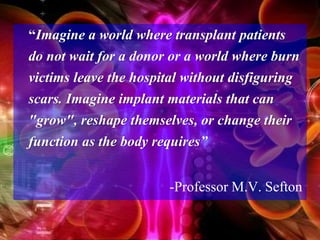 “Imagine a world where transplant patients
do not wait for a donor or a world where burn
victims leave the hospital without disfiguring
scars. Imagine implant materials that can
"grow", reshape themselves, or change their
function as the body requires”
-Professor M.V. Sefton
 