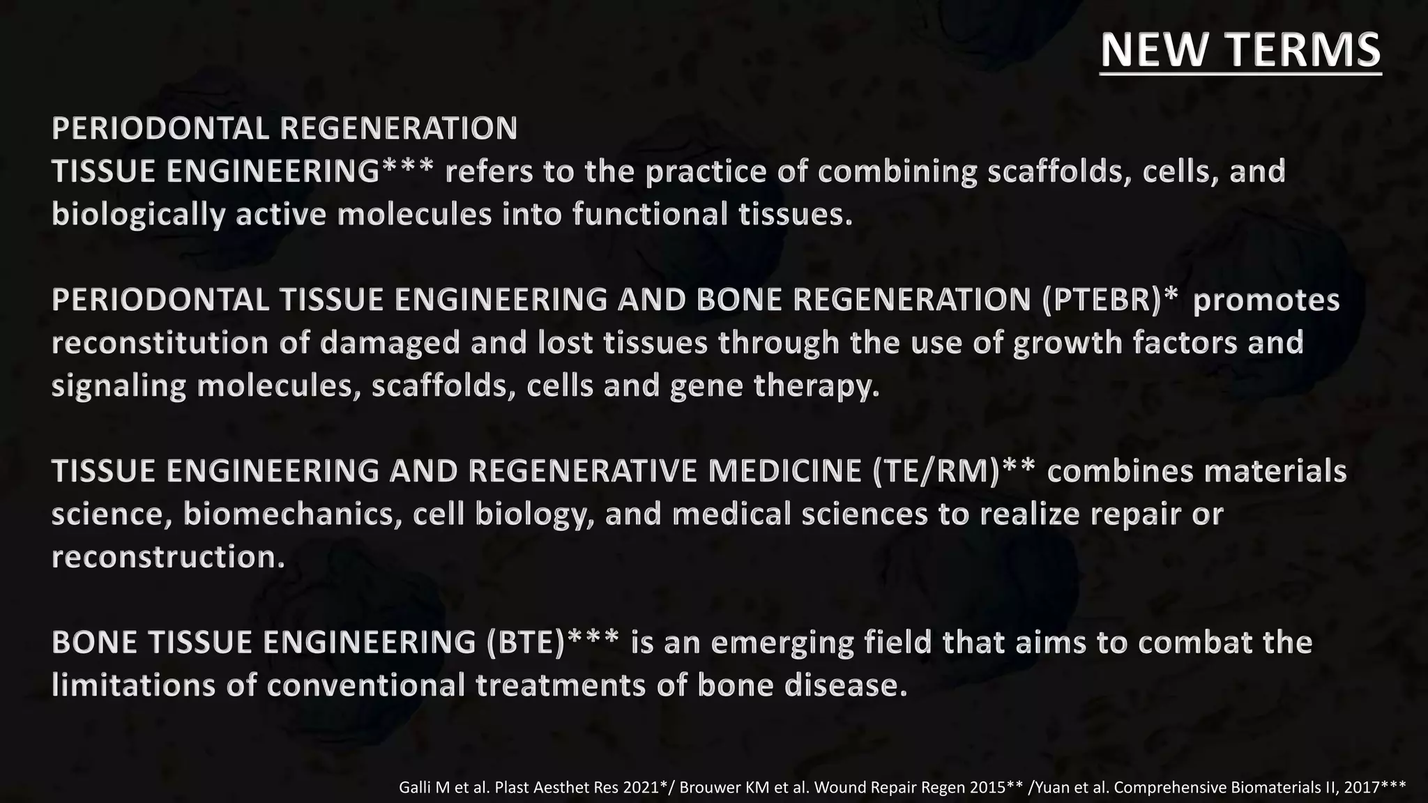 PERIODONTAL REGENERATION
TISSUE ENGINEERING*** refers to the practice of combining scaffolds, cells, and
biologically active molecules into functional tissues.
PERIODONTAL TISSUE ENGINEERING AND BONE REGENERATION (PTEBR)* promotes
reconstitution of damaged and lost tissues through the use of growth factors and
signaling molecules, scaffolds, cells and gene therapy.
TISSUE ENGINEERING AND REGENERATIVE MEDICINE (TE/RM)** combines materials
science, biomechanics, cell biology, and medical sciences to realize repair or
reconstruction.
BONE TISSUE ENGINEERING (BTE)*** is an emerging field that aims to combat the
limitations of conventional treatments of bone disease.
Galli M et al. Plast Aesthet Res 2021*/ Brouwer KM et al. Wound Repair Regen 2015** /Yuan et al. Comprehensive Biomaterials II, 2017***
NEW TERMS
 