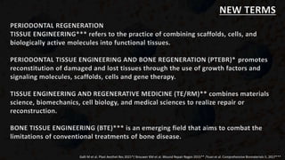 PERIODONTAL REGENERATION
TISSUE ENGINEERING*** refers to the practice of combining scaffolds, cells, and
biologically active molecules into functional tissues.
PERIODONTAL TISSUE ENGINEERING AND BONE REGENERATION (PTEBR)* promotes
reconstitution of damaged and lost tissues through the use of growth factors and
signaling molecules, scaffolds, cells and gene therapy.
TISSUE ENGINEERING AND REGENERATIVE MEDICINE (TE/RM)** combines materials
science, biomechanics, cell biology, and medical sciences to realize repair or
reconstruction.
BONE TISSUE ENGINEERING (BTE)*** is an emerging field that aims to combat the
limitations of conventional treatments of bone disease.
Galli M et al. Plast Aesthet Res 2021*/ Brouwer KM et al. Wound Repair Regen 2015** /Yuan et al. Comprehensive Biomaterials II, 2017***
NEW TERMS
 