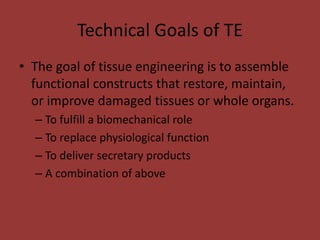 Technical Goals of TE
• The goal of tissue engineering is to assemble
functional constructs that restore, maintain,
or improve damaged tissues or whole organs.
– To fulfill a biomechanical role
– To replace physiological function
– To deliver secretary products
– A combination of above
 