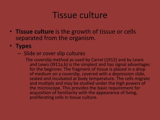 Tissue culture
• Tissue culture is the growth of tissue or cells
separated from the organism.
• Types
– Slide or cover slip cultures
The coverslip method as used by Carrel (1912) and by Lewis
and Lewis (l911a,b) is the simplest and has signal advantages
for the beginner. The fragment of tissue is placed in a drop
of medium on a coverslip, covered with a depression slide,
sealed and incubated at body temperature. The cells migrate
and multiply and may be studied under the high powers of
the microscope. This provides the basic requirement for
acquisition of familiarity with the appearance of living,
proliferating cells in tissue culture.
 