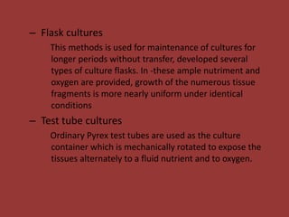 – Flask cultures
This methods is used for maintenance of cultures for
longer periods without transfer, developed several
types of culture flasks. In -these ample nutriment and
oxygen are provided, growth of the numerous tissue
fragments is more nearly uniform under identical
conditions
– Test tube cultures
Ordinary Pyrex test tubes are used as the culture
container which is mechanically rotated to expose the
tissues alternately to a fluid nutrient and to oxygen.
 