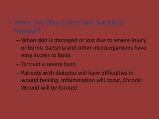 • When and Why is Skin/ Skin Substitute
Needed?
– When skin is damaged or lost due to severe injury
or burns, bacteria and other microorganisms have
easy access to body.
– To treat a severe burn
– Patients with diabetes will have difficulties in
wound healing, Inflammation will occur, Chronic
Wound will be formed
 