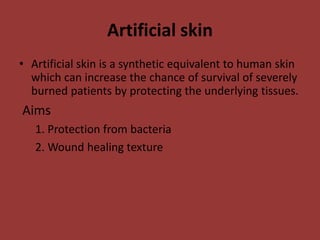 Artificial skin
• Artificial skin is a synthetic equivalent to human skin
which can increase the chance of survival of severely
burned patients by protecting the underlying tissues.
Aims
1. Protection from bacteria
2. Wound healing texture
 