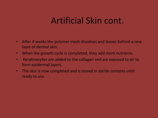 Artificial Skin cont.
• After 4 weeks the polymer mesh dissolves and leaves behind a new
layer of dermal skin.
• When the growth cycle is completed, they add more nutrients.
• Keratinocytes are added to the collagen and are exposed to air to
form epidermal layers.
• The skin is now completed and is stored in sterile contains until
ready to use.
 