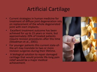 Artificial Cartilage
• Current strategies in human medicine for
treatment of diffuse joint degeneration rely
on replacement of the whole degenerated
joint with inert implants.
• Excellent treatment outcome has been
achieved for up to 15 years or more, but
approximately 20% of treated patients
require revision procedures after this time
(Steadman et al., 2001).
• For younger patients this current state-of-
the-art may translate to two or more
revision surgeries during their lifetime.
• A biological solution to repair damaged
cartilage that would provide life-long pain
relief would be a major medical
achievement.
 