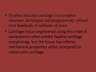 • Hyaline articular cartilage is a complex
structure, developed and progressively refined
over hundreds of millions of years.
• Cartilage tissue engineered using this triad of
components often exhibit hyaline cartilage
morphology, but the tissue has inferior
mechanical properties when compared to
native joint cartilage
 
