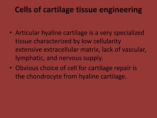 Cells of cartilage tissue engineering
• Articular hyaline cartilage is a very specialized
tissue characterized by low cellularity
extensive extracellular matrix, lack of vascular,
lymphatic, and nervous supply.
• Obvious choice of cell for cartilage repair is
the chondrocyte from hyaline cartilage.
 