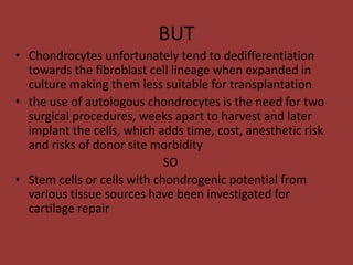 BUT
• Chondrocytes unfortunately tend to dedifferentiation
towards the fibroblast cell lineage when expanded in
culture making them less suitable for transplantation
• the use of autologous chondrocytes is the need for two
surgical procedures, weeks apart to harvest and later
implant the cells, which adds time, cost, anesthetic risk
and risks of donor site morbidity
SO
• Stem cells or cells with chondrogenic potential from
various tissue sources have been investigated for
cartilage repair
 