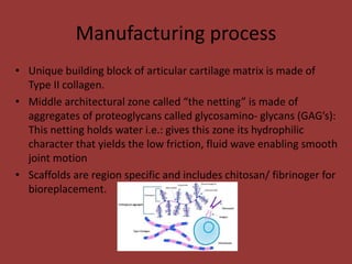 Manufacturing process
• Unique building block of articular cartilage matrix is made of
Type II collagen.
• Middle architectural zone called “the netting” is made of
aggregates of proteoglycans called glycosamino- glycans (GAG’s):
This netting holds water i.e.: gives this zone its hydrophilic
character that yields the low friction, fluid wave enabling smooth
joint motion
• Scaffolds are region specific and includes chitosan/ fibrinoger for
bioreplacement.
 