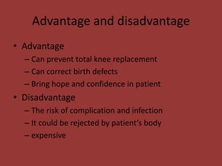 Advantage and disadvantage
• Advantage
– Can prevent total knee replacement
– Can correct birth defects
– Bring hope and confidence in patient
• Disadvantage
– The risk of complication and infection
– It could be rejected by patient’s body
– expensive
 
