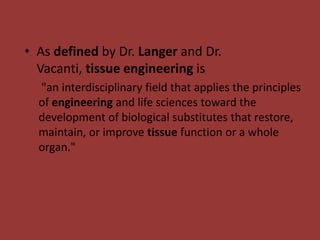 • As defined by Dr. Langer and Dr.
Vacanti, tissue engineering is
"an interdisciplinary field that applies the principles
of engineering and life sciences toward the
development of biological substitutes that restore,
maintain, or improve tissue function or a whole
organ."
 