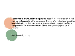 The obstacles of EMC scaffolding are the need of the identification of the
optimal cell source for different organs, the loss of an effective method for
recellularization of denuded vascular structure in whole-organ scaffolds,
and problems on the identification of the appropriate population of
patients
(Badylak et al., 2012).
 