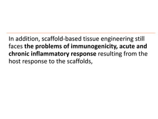 In addition, scaffold-based tissue engineering still
faces the problems of immunogenicity, acute and
chronic inflammatory response resulting from the
host response to the scaffolds,
 
