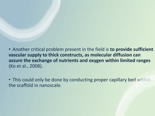 • Another critical problem present in the field is to provide sufficient
vascular supply to thick constructs, as molecular diffusion can
assure the exchange of nutrients and oxygen within limited ranges
(Ko et al., 2008).
• This could only be done by conducting proper capillary bed within
the scaffold in nanoscale.
 