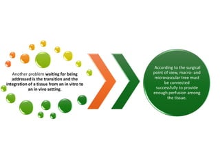 Another problem waiting for being
addressed is the transition and the
integration of a tissue from an in vitro to
an in vivo setting.
According to the surgical
point of view, macro- and
microvascular tree must
be connected
successfully to provide
enough perfusion among
the tissue.
 