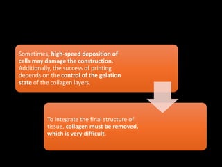 Sometimes, high-speed deposition of
cells may damage the construction.
Additionally, the success of printing
depends on the control of the gelation
state of the collagen layers.
To integrate the final structure of
tissue, collagen must be removed,
which is very difficult.
 