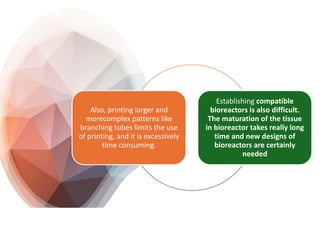 Also, printing larger and
morecomplex patterns like
branching tubes limits the use
of printing, and it is excessively
time consuming.
Establishing compatible
bioreactors is also difficult.
The maturation of the tissue
in bioreactor takes really long
time and new designs of
bioreactors are certainly
needed
 