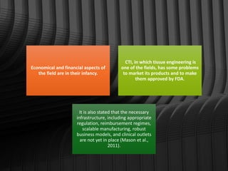 Economical and financial aspects of
the field are in their infancy.
CTI, in which tissue engineering is
one of the fields, has some problems
to market its products and to make
them approved by FDA.
It is also stated that the necessary
infrastructure, including appropriate
regulation, reimbursement regimes,
scalable manufacturing, robust
business models, and clinical outlets
are not yet in place (Mason et al.,
2011).
 